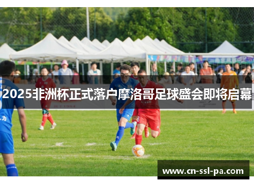 2025非洲杯正式落户摩洛哥足球盛会即将启幕 2025非洲杯正式落户摩洛哥足球盛会即将启幕