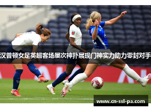 汉普顿女足英超客场屡次神扑展现门神实力助力零封对手