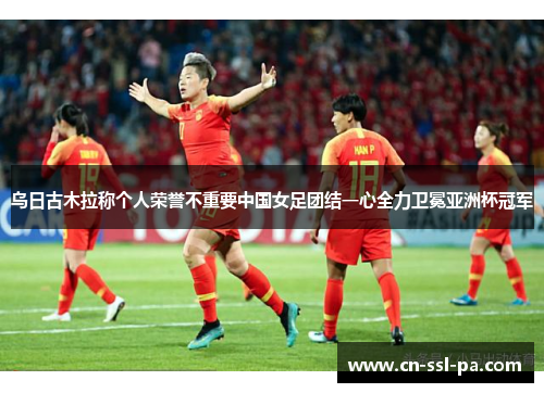 乌日古木拉称个人荣誉不重要中国女足团结一心全力卫冕亚洲杯冠军