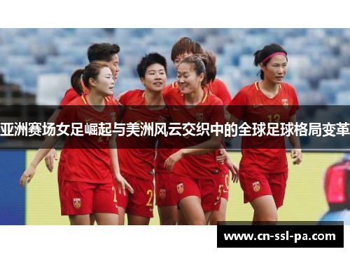 亚洲赛场女足崛起与美洲风云交织中的全球足球格局变革