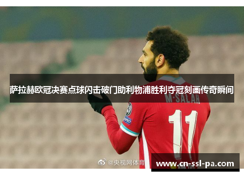 萨拉赫欧冠决赛点球闪击破门助利物浦胜利夺冠刻画传奇瞬间
